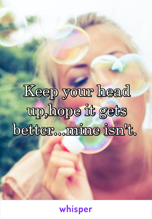 Keep your head up,hope it gets better...mine isn't. 