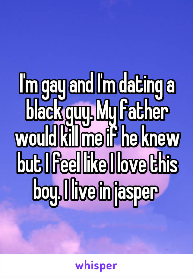 I'm gay and I'm dating a black guy. My father would kill me if he knew but I feel like I love this boy. I live in jasper 