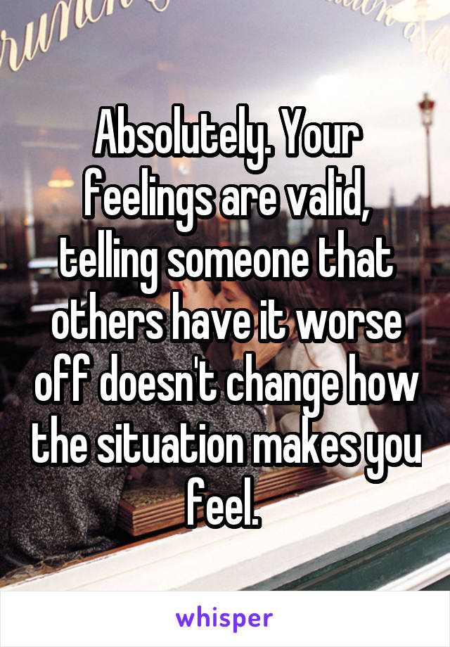 Absolutely. Your feelings are valid, telling someone that others have it worse off doesn't change how the situation makes you feel. 