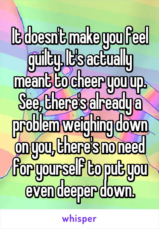 It doesn't make you feel guilty. It's actually meant to cheer you up. See, there's already a problem weighing down on you, there's no need for yourself to put you even deeper down.