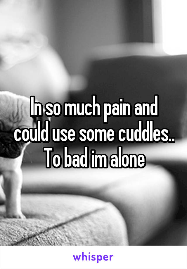 In so much pain and could use some cuddles.. To bad im alone