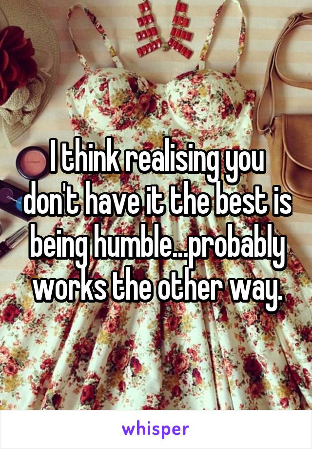 I think realising you don't have it the best is being humble...probably works the other way.