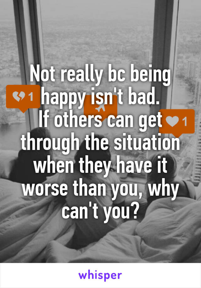 Not really bc being happy isn't bad.
If others can get through the situation when they have it worse than you, why can't you?