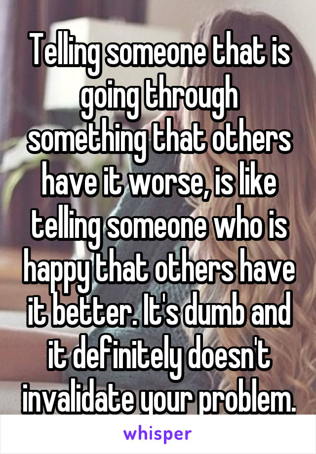 Telling someone that is going through something that others have it worse, is like telling someone who is happy that others have it better. It's dumb and it definitely doesn't invalidate your problem.