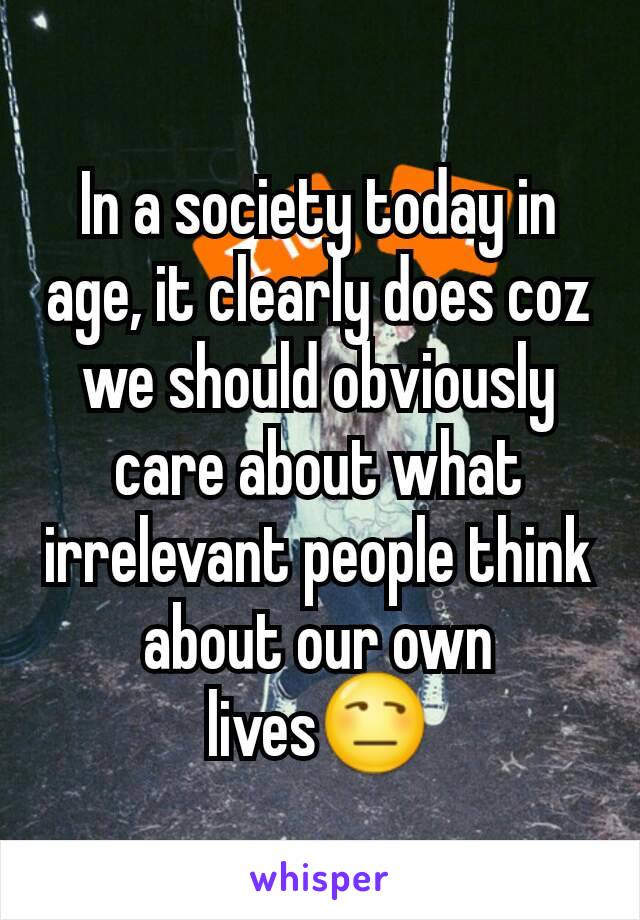 In a society today in age, it clearly does coz we should obviously care about what irrelevant people think about our own lives😒