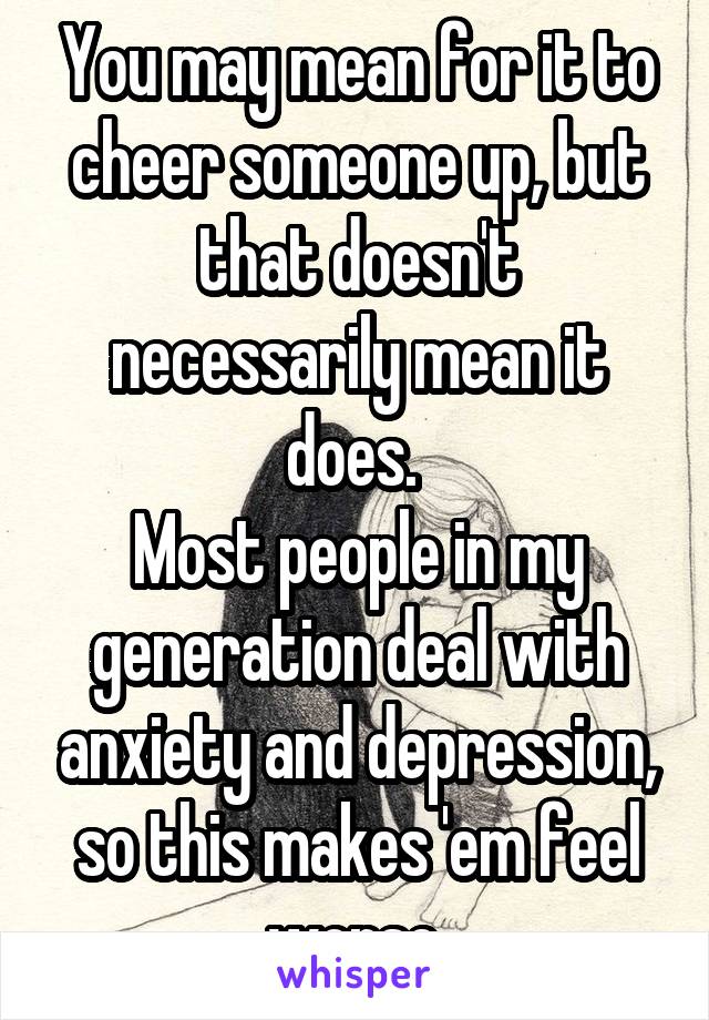 You may mean for it to cheer someone up, but that doesn't necessarily mean it does. 
Most people in my generation deal with anxiety and depression, so this makes 'em feel worse.