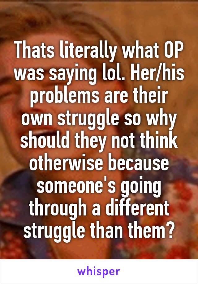 Thats literally what OP was saying lol. Her/his problems are their own struggle so why should they not think otherwise because someone's going through a different struggle than them?