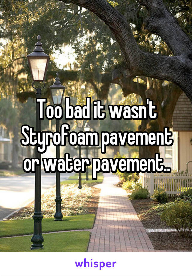 Too bad it wasn't Styrofoam pavement or water pavement..