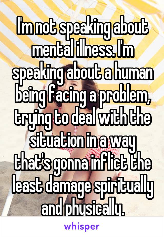 I'm not speaking about mental illness. I'm speaking about a human being facing a problem, trying to deal with the situation in a way that's gonna inflict the least damage spiritually and physically.