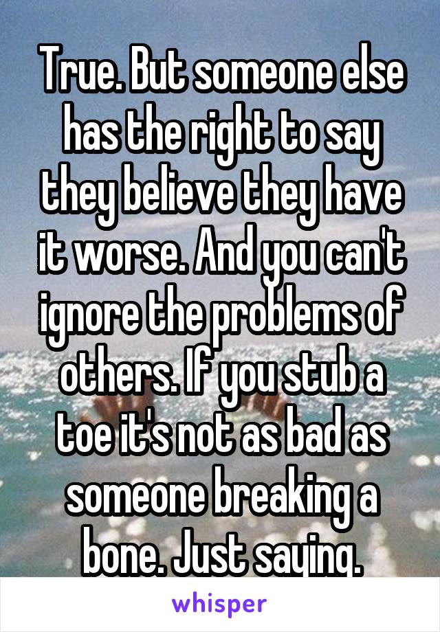 True. But someone else has the right to say they believe they have it worse. And you can't ignore the problems of others. If you stub a toe it's not as bad as someone breaking a bone. Just saying.