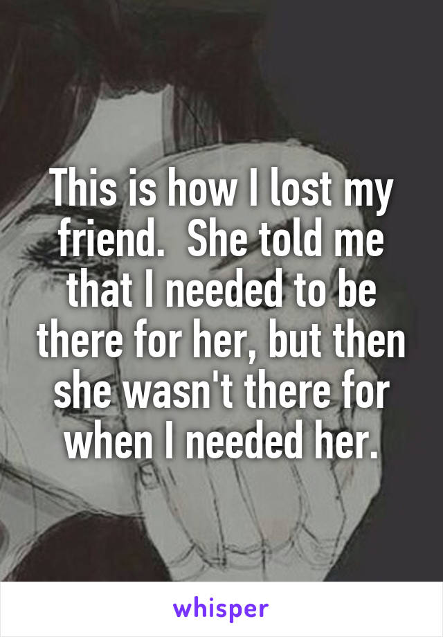 This is how I lost my friend.  She told me that I needed to be there for her, but then she wasn't there for when I needed her.