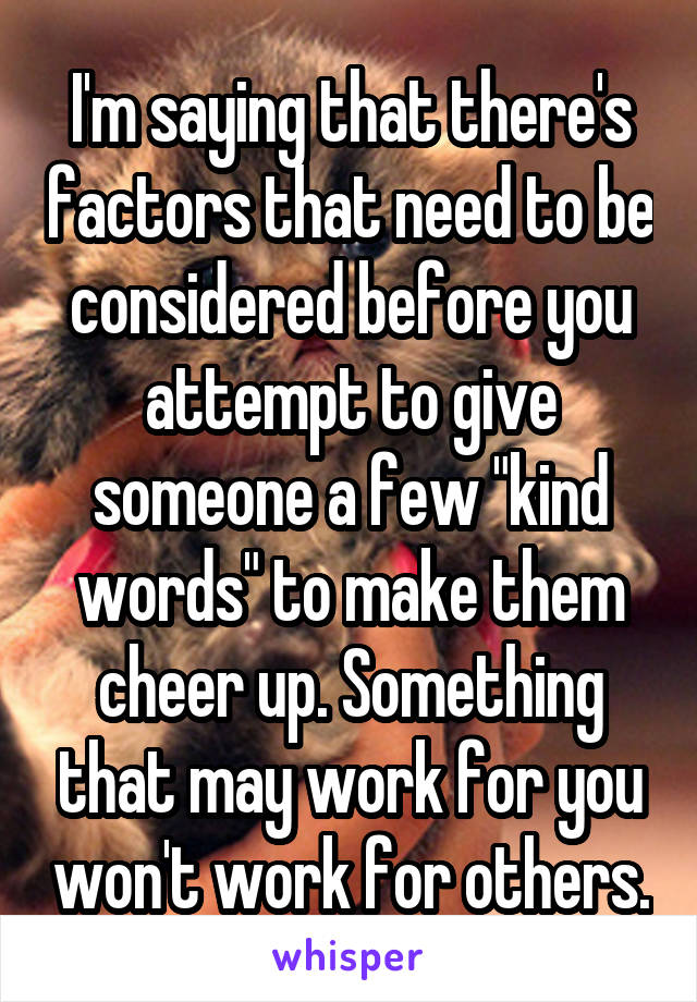 I'm saying that there's factors that need to be considered before you attempt to give someone a few "kind words" to make them cheer up. Something that may work for you won't work for others.