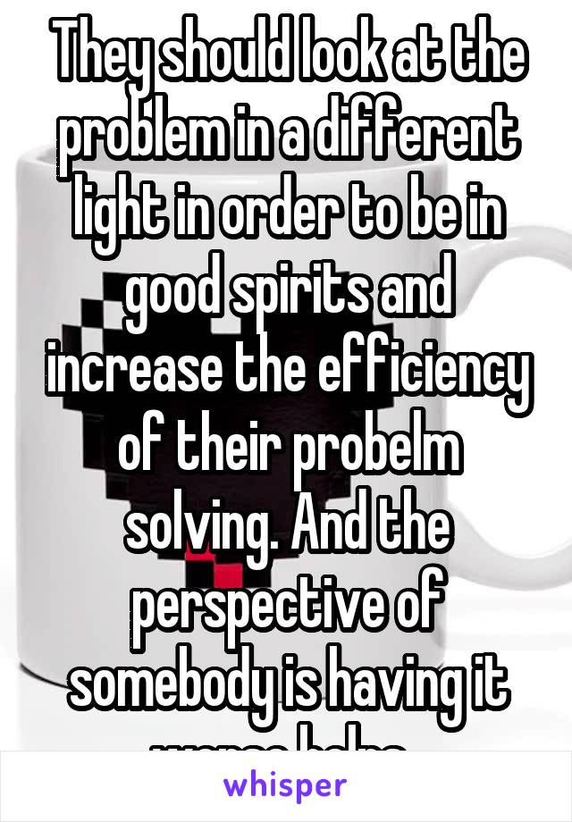 They should look at the problem in a different light in order to be in good spirits and increase the efficiency of their probelm solving. And the perspective of somebody is having it worse helps. 