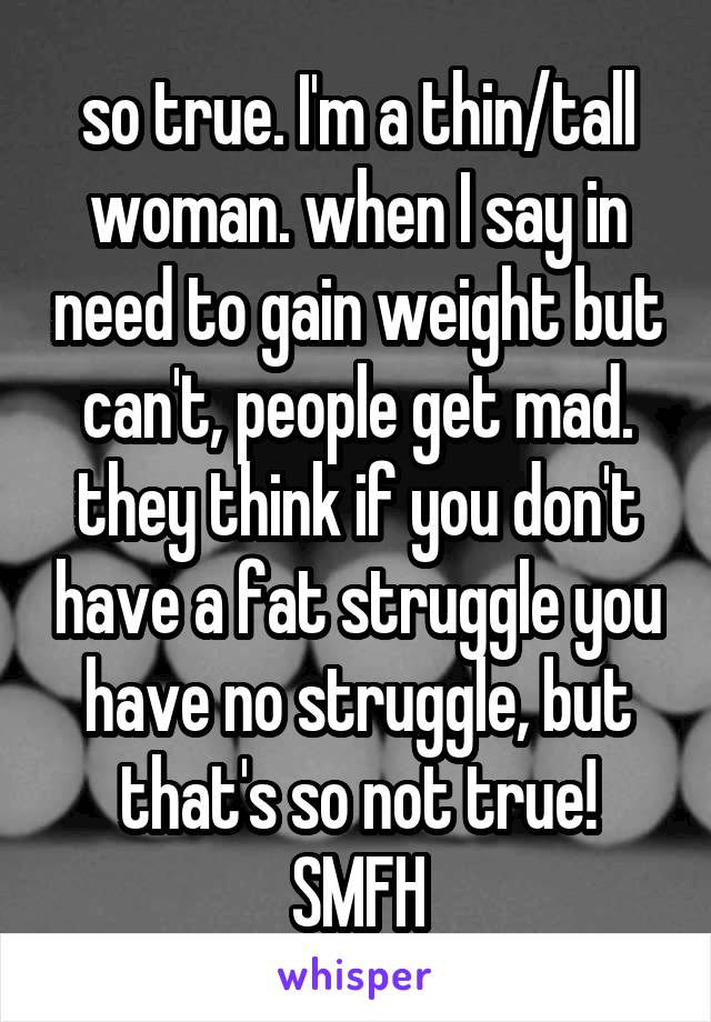 so true. I'm a thin/tall woman. when I say in need to gain weight but can't, people get mad. they think if you don't have a fat struggle you have no struggle, but that's so not true! SMFH