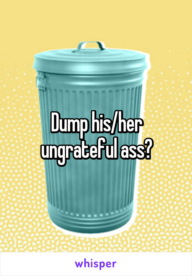 Dump his/her ungrateful ass?
