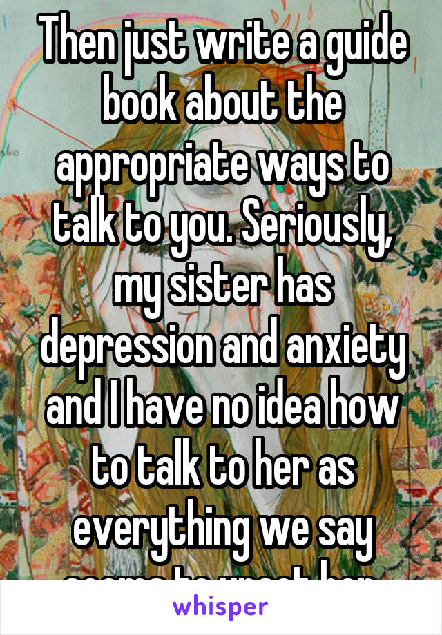 Then just write a guide book about the appropriate ways to talk to you. Seriously, my sister has depression and anxiety and I have no idea how to talk to her as everything we say seems to upset her.