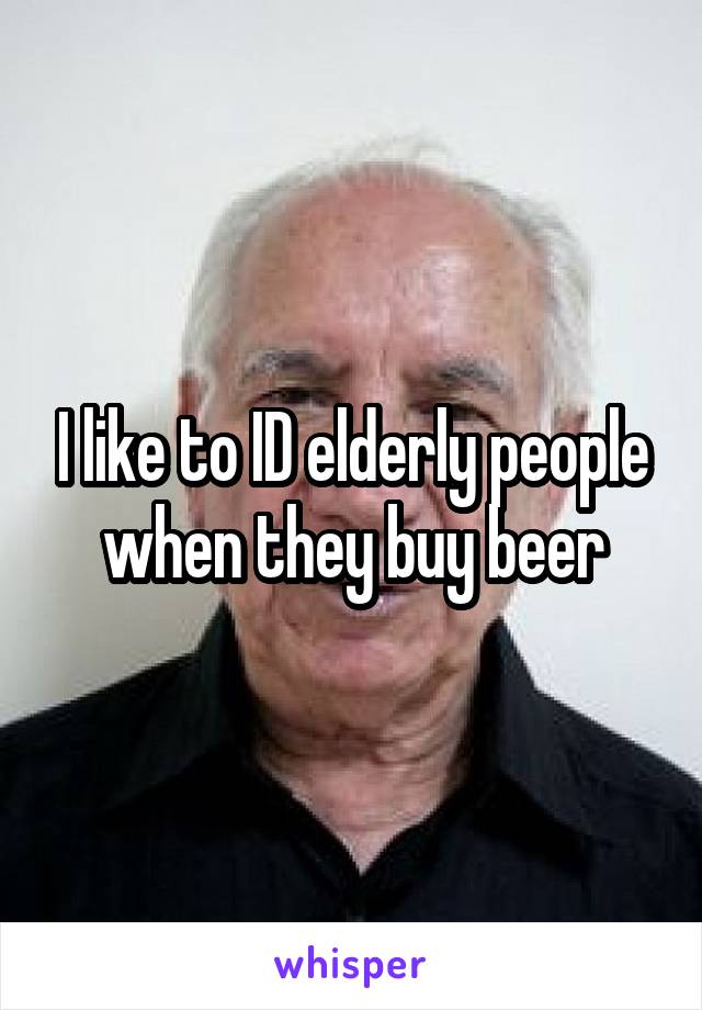 I like to ID elderly people when they buy beer