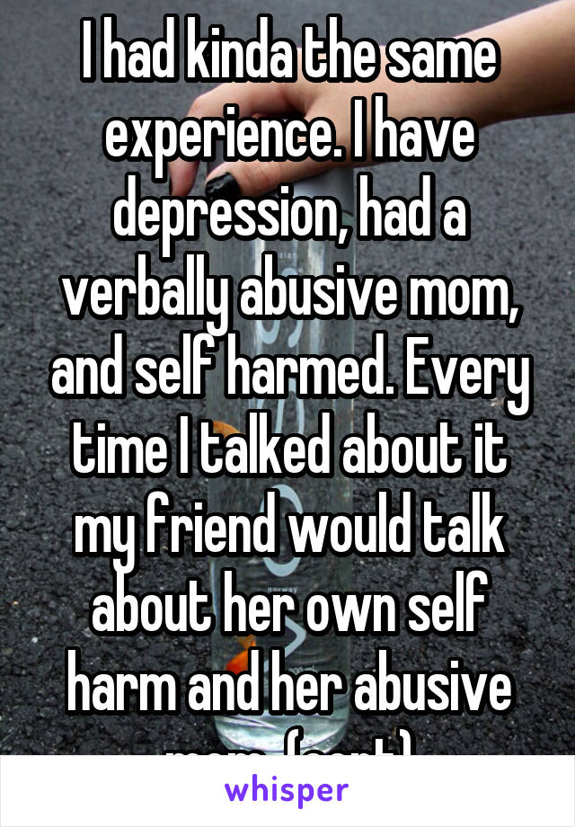 I had kinda the same experience. I have depression, had a verbally abusive mom, and self harmed. Every time I talked about it my friend would talk about her own self harm and her abusive mom  (cont)