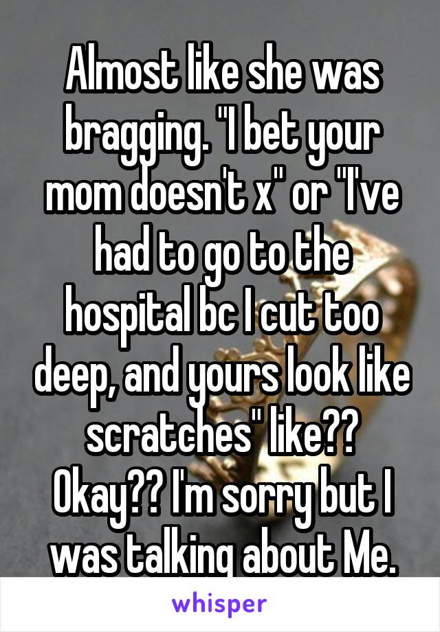 Almost like she was bragging. "I bet your mom doesn't x" or "I've had to go to the hospital bc I cut too deep, and yours look like scratches" like?? Okay?? I'm sorry but I was talking about Me.