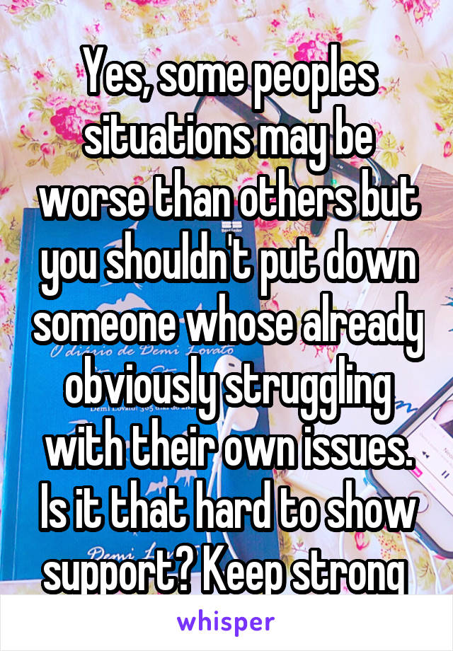 Yes, some peoples situations may be worse than others but you shouldn't put down someone whose already obviously struggling with their own issues. Is it that hard to show support? Keep strong 