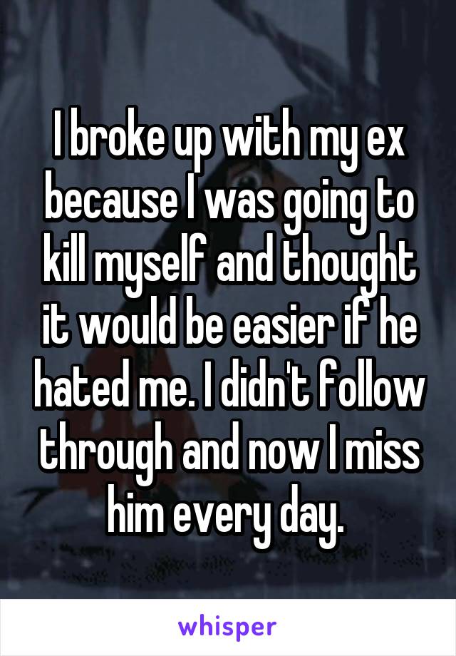 I broke up with my ex because I was going to kill myself and thought it would be easier if he hated me. I didn't follow through and now I miss him every day. 