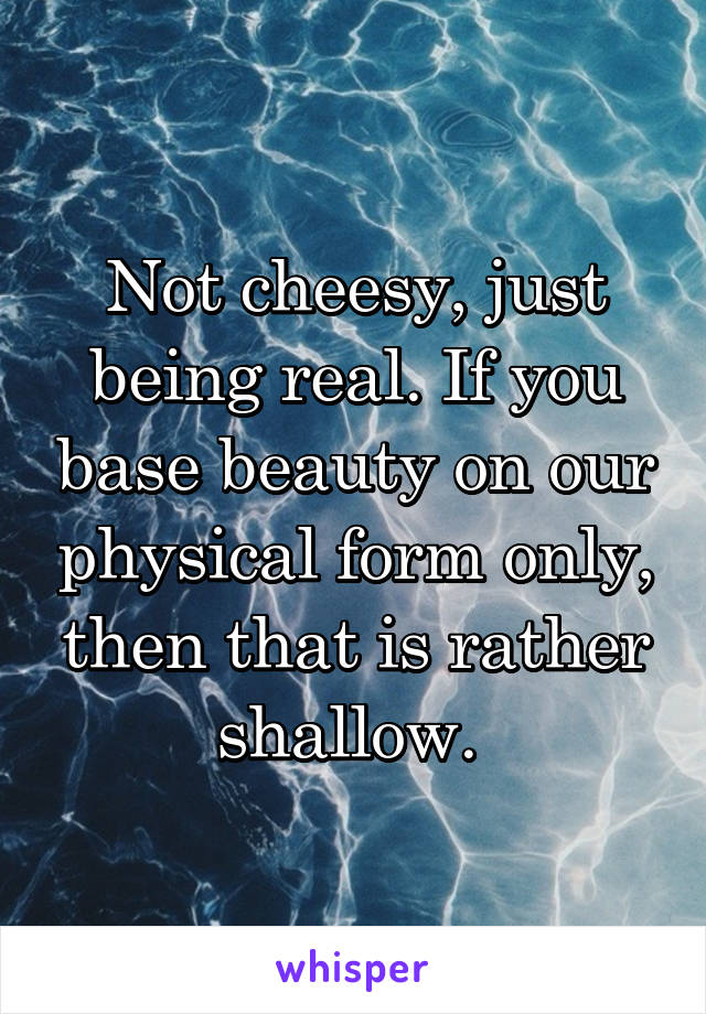 Not cheesy, just being real. If you base beauty on our physical form only, then that is rather shallow. 