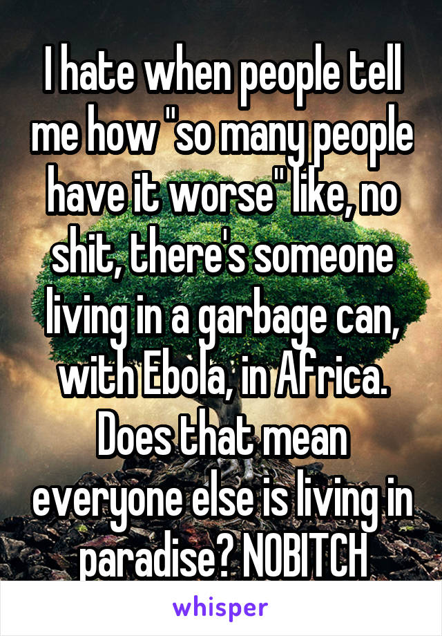 I hate when people tell me how "so many people have it worse" like, no shit, there's someone living in a garbage can, with Ebola, in Africa. Does that mean everyone else is living in paradise? NOBITCH