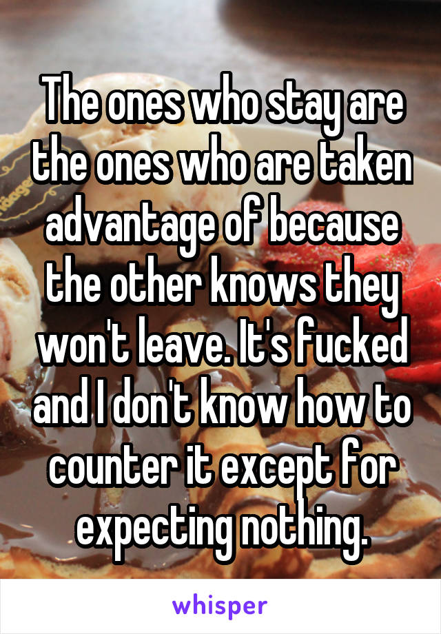 The ones who stay are the ones who are taken advantage of because the other knows they won't leave. It's fucked and I don't know how to counter it except for expecting nothing.