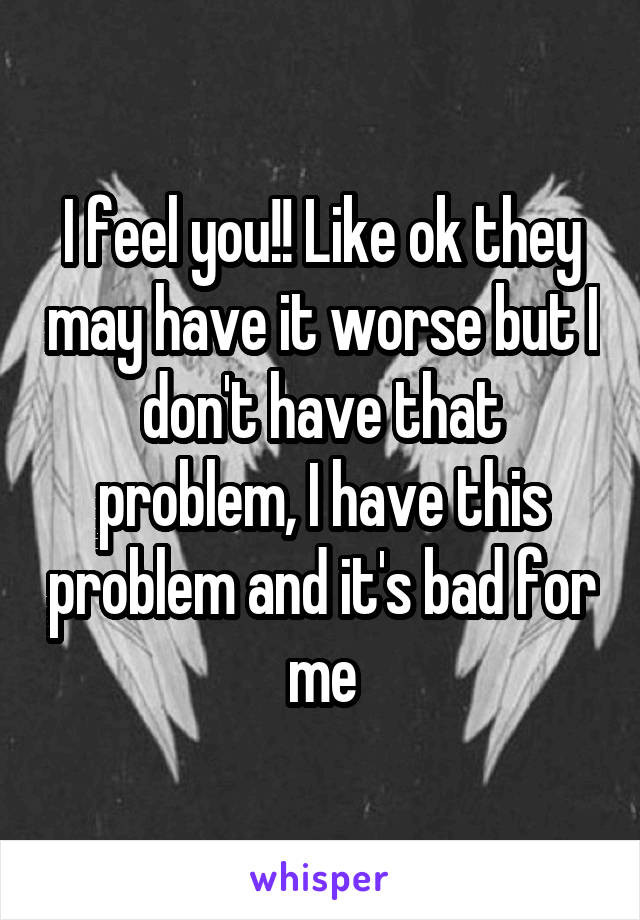 I feel you!! Like ok they may have it worse but I don't have that problem, I have this problem and it's bad for me