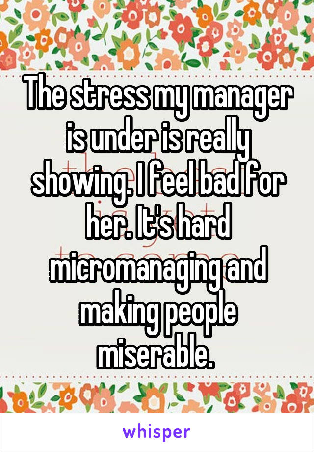 The stress my manager is under is really showing. I feel bad for her. It's hard micromanaging and making people miserable. 