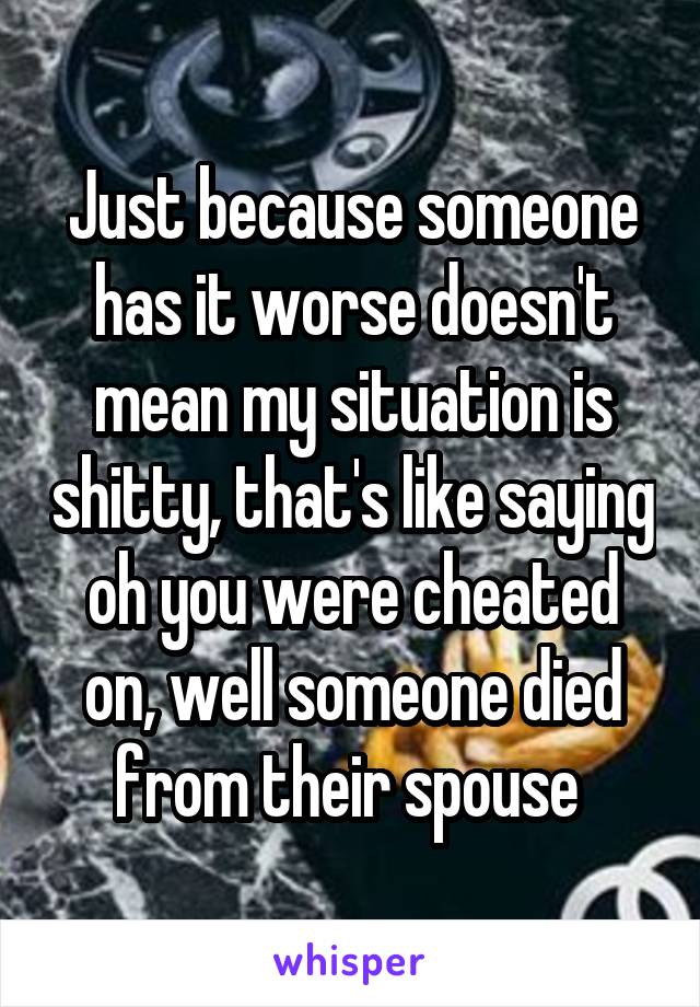 Just because someone has it worse doesn't mean my situation is shitty, that's like saying oh you were cheated on, well someone died from their spouse 