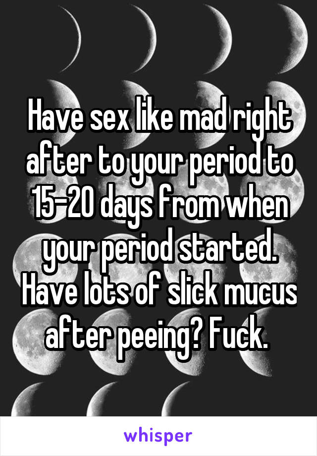 Have sex like mad right after to your period to 15-20 days from when your period started. Have lots of slick mucus after peeing? Fuck. 