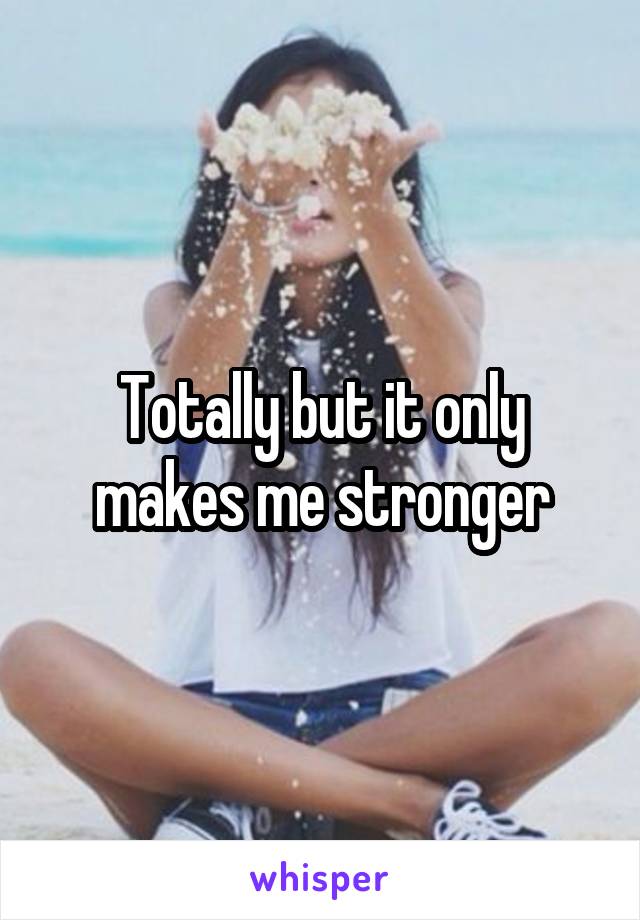 Totally but it only makes me stronger