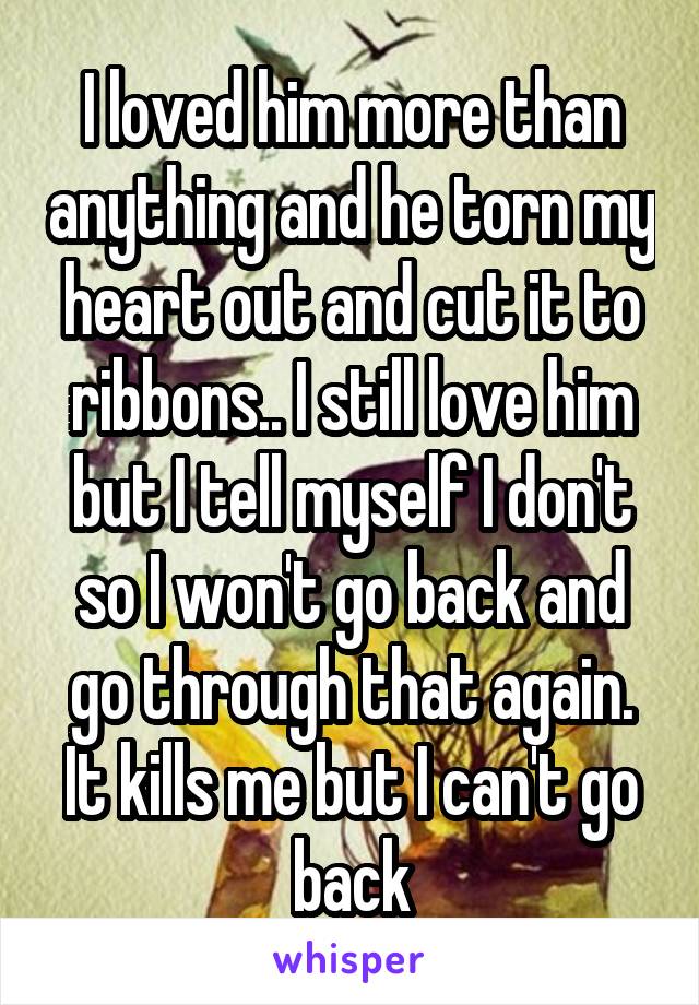 I loved him more than anything and he torn my heart out and cut it to ribbons.. I still love him but I tell myself I don't so I won't go back and go through that again.
It kills me but I can't go back