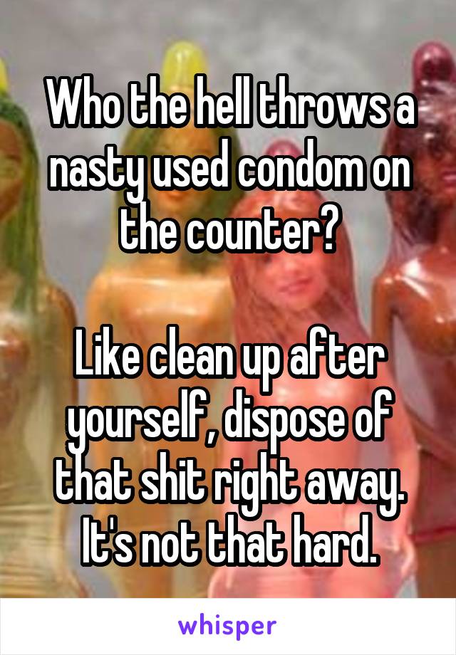 Who the hell throws a nasty used condom on the counter?

Like clean up after yourself, dispose of that shit right away. It's not that hard.