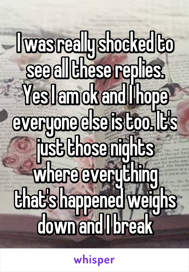 I was really shocked to see all these replies. Yes I am ok and I hope everyone else is too. It's just those nights where everything that's happened weighs down and I break