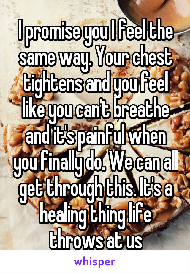 I promise you I feel the same way. Your chest tightens and you feel like you can't breathe and it's painful when you finally do. We can all get through this. It's a healing thing life throws at us