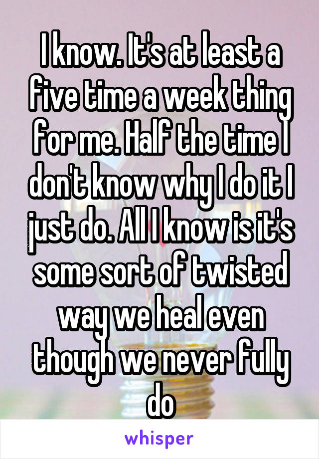 I know. It's at least a five time a week thing for me. Half the time I don't know why I do it I just do. All I know is it's some sort of twisted way we heal even though we never fully do