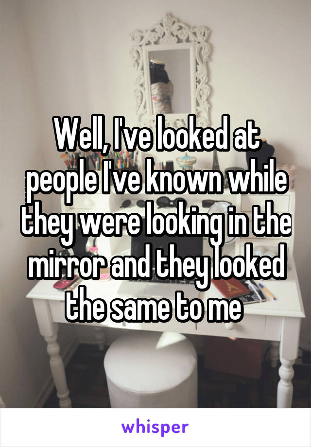 Well, I've looked at people I've known while they were looking in the mirror and they looked the same to me 