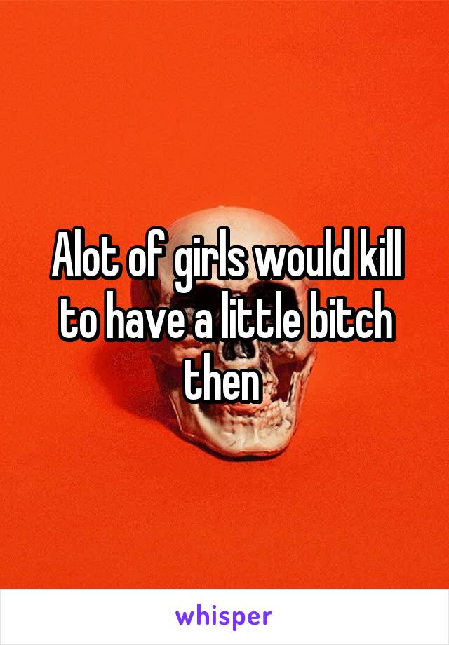 Alot of girls would kill to have a little bitch then 
