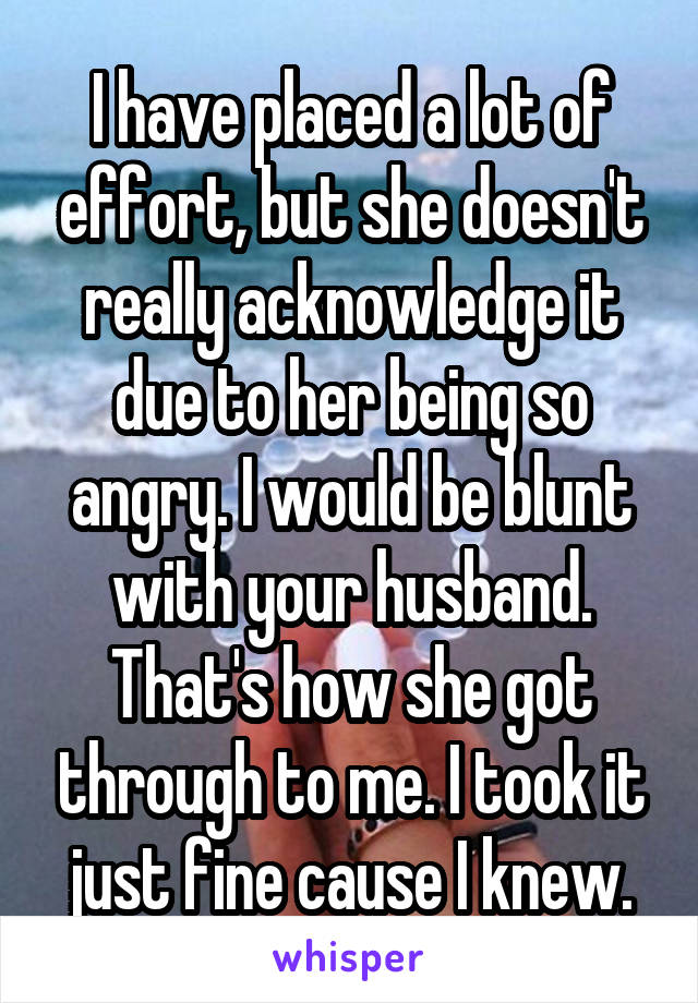 I have placed a lot of effort, but she doesn't really acknowledge it due to her being so angry. I would be blunt with your husband. That's how she got through to me. I took it just fine cause I knew.