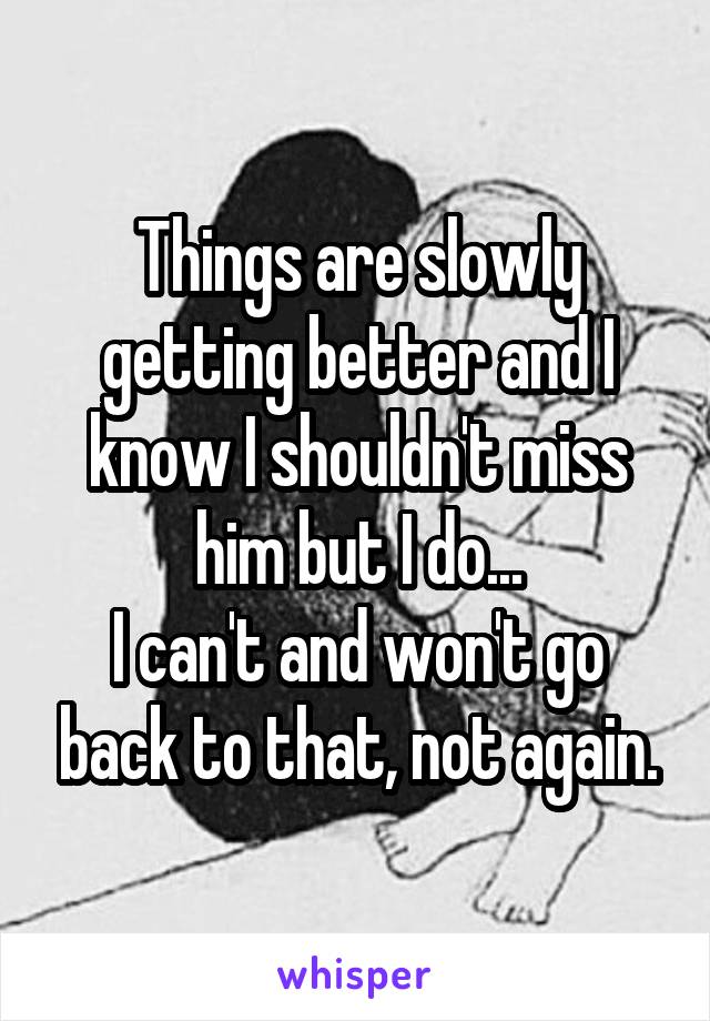 Things are slowly getting better and I know I shouldn't miss him but I do...
I can't and won't go back to that, not again.