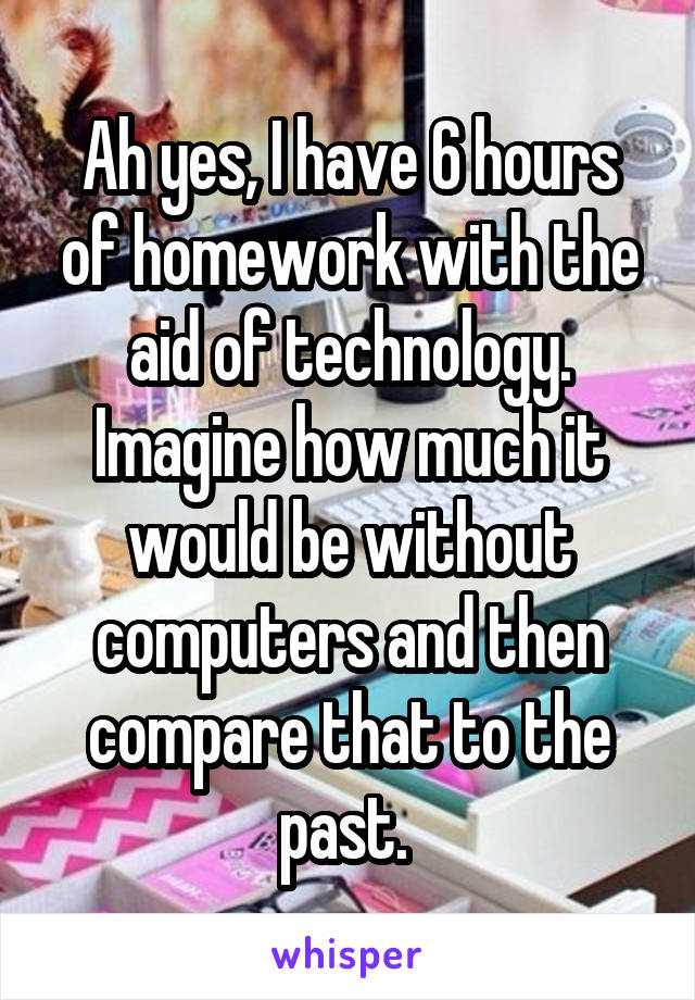 Ah yes, I have 6 hours of homework with the aid of technology. Imagine how much it would be without computers and then compare that to the past. 