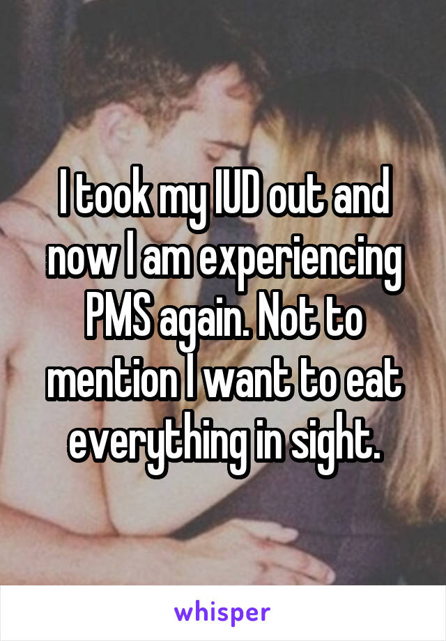I took my IUD out and now I am experiencing PMS again. Not to mention I want to eat everything in sight.