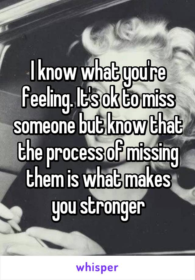 I know what you're feeling. It's ok to miss someone but know that the process of missing them is what makes you stronger