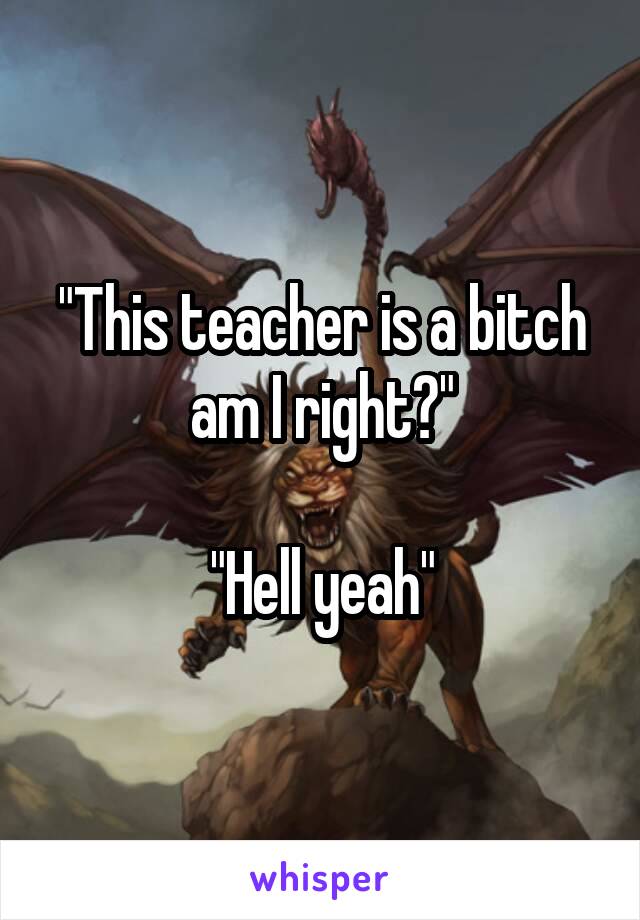 "This teacher is a bitch am I right?"

"Hell yeah"
