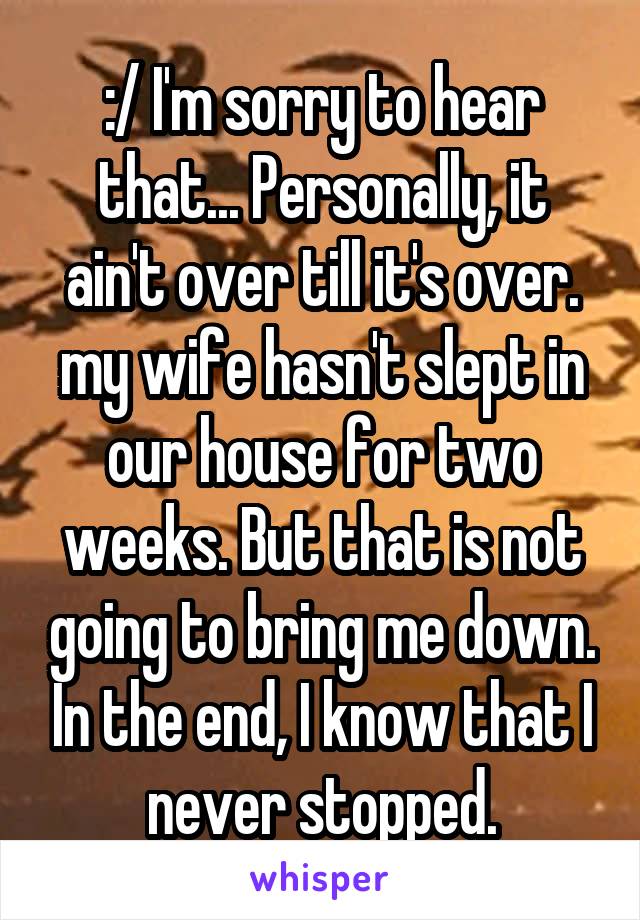 :/ I'm sorry to hear that... Personally, it ain't over till it's over. my wife hasn't slept in our house for two weeks. But that is not going to bring me down. In the end, I know that I never stopped.