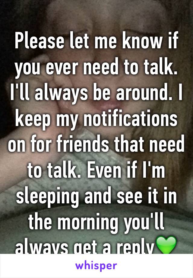 Please let me know if you ever need to talk. I'll always be around. I keep my notifications on for friends that need to talk. Even if I'm sleeping and see it in the morning you'll always get a reply💚