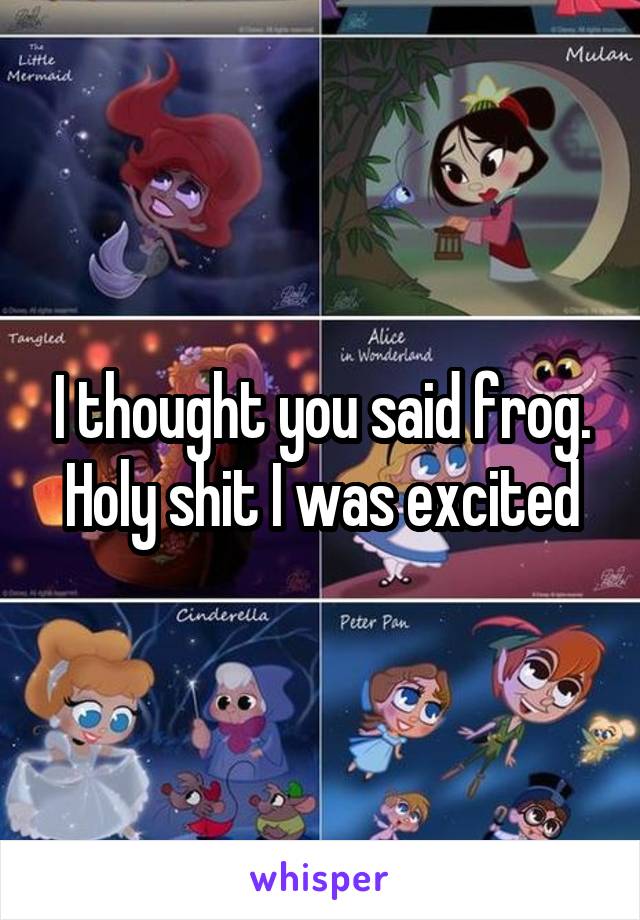 I thought you said frog. Holy shit I was excited