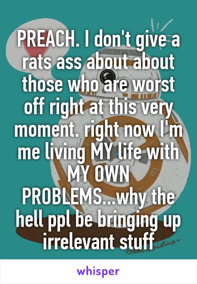 PREACH. I don't give a rats ass about about those who are worst off right at this very moment. right now I'm me living MY life with MY OWN PROBLEMS...why the hell ppl be bringing up irrelevant stuff